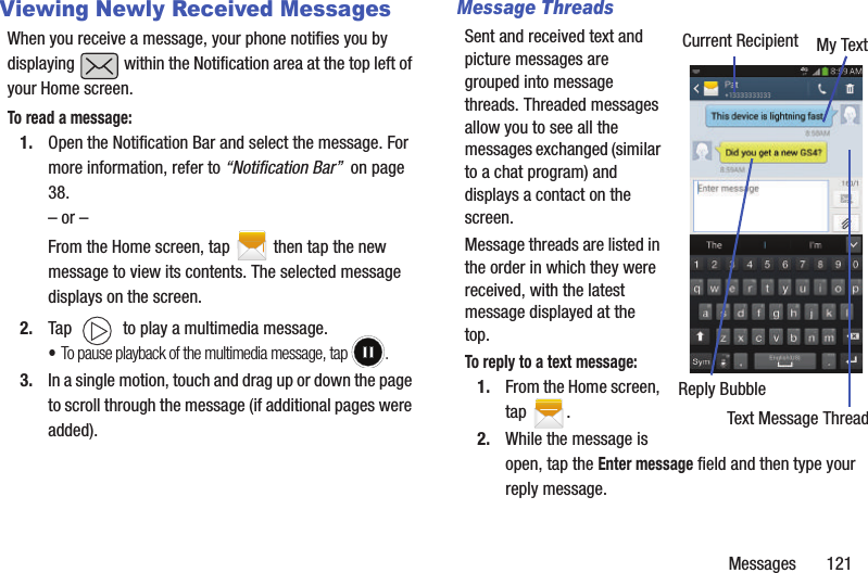 Messages       121Viewing Newly Received MessagesWhen you receive a message, your phone notifies you by displaying   within the Notification area at the top left of your Home screen. To read a message:1. Open the Notification Bar and select the message. For more information, refer to “Notification Bar”  on page 38.– or –From the Home screen, tap  then tap the new message to view its contents. The selected message displays on the screen.2. Tap   to play a multimedia message.•To pause playback of the multimedia message, tap  .3. In a single motion, touch and drag up or down the page to scroll through the message (if additional pages were added).Message ThreadsSent and received text and picture messages are grouped into message threads. Threaded messages allow you to see all the messages exchanged (similar to a chat program) and displays a contact on the screen.  Message threads are listed in the order in which they were received, with the latest message displayed at the top.To reply to a text message: 1. From the Home screen, tap  .2. While the message is open, tap the Enter message field and then type your reply message.Current Recipient My TextReply BubbleText Message Thread