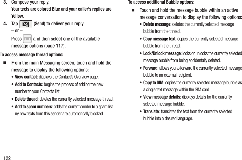 1223. Compose your reply.Your texts are colored Blue and your caller’s replies are Yellow.4. Tap  (Send) to deliver your reply.– or –Press   and then select one of the available message options (page 117).To access message thread options:䡲  From the main Messaging screen, touch and hold the message to display the following options:•View contact: displays the Contact’s Overview page.• Add to Contacts: begins the process of adding the new number to your Contacts list.• Delete thread: deletes the currently selected message thread.• Add to spam numbers: adds the current sender to a spam list. ny new texts from this sender are automatically blocked.To access additional Bubble options:䡲  Touch and hold the message bubble within an active message conversation to display the following options:• Delete message: deletes the currently selected message bubble from the thread.• Copy message text: copies the currently selected message bubble from the thread.• Lock/Unlock message: locks or unlocks the currently selected message bubble from being accidentally deleted.•Forward: allows you to forward the currently selected message bubble to an external recipient.•Copy to SIM: copies the currently selected message bubble as a single text message within the SIM card.• View message details: displays details for the currently selected message bubble.•Translate: translates the text from the currently selected bubble into a desired language.