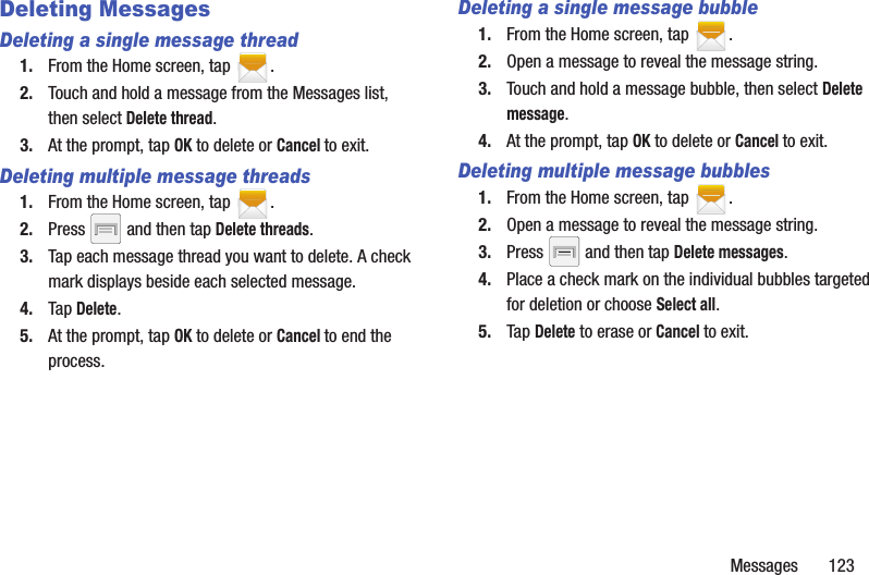 Messages       123Deleting MessagesDeleting a single message thread1. From the Home screen, tap  .2. Touch and hold a message from the Messages list, then select Delete thread.3. At the prompt, tap OK to delete or Cancel to exit.Deleting multiple message threads1. From the Home screen, tap  .2. Press   and then tap Delete threads.3. Tap each message thread you want to delete. A check mark displays beside each selected message.4. Tap Delete.5. At the prompt, tap OK to delete or Cancel to end the process.Deleting a single message bubble1. From the Home screen, tap  .2. Open a message to reveal the message string.3. Touch and hold a message bubble, then select Delete message.4. At the prompt, tap OK to delete or Cancel to exit.Deleting multiple message bubbles1. From the Home screen, tap  .2. Open a message to reveal the message string.3. Press   and then tap Delete messages.4. Place a check mark on the individual bubbles targeted for deletion or choose Select all.5. Tap Delete to erase or Cancel to exit.