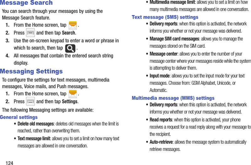 124Message SearchYou can search through your messages by using the Message Search feature.1. From the Home screen, tap  .2. Press   and then tap Search.3. Use the on-screen keypad to enter a word or phrase in which to search, then tap  .4. All messages that contain the entered search string display.Messaging SettingsTo configure the settings for text messages, multimedia messages, Voice mails, and Push messages.1. From the Home screen, tap  .2. Press   and then tap Settings.The following Messaging settings are available:General settings• Delete old messages: deletes old messages when the limit is reached, rather than overwriting them.• Text message limit: allows you to set a limit on how many text messages are allowed in one conversation.• Multimedia message limit: allows you to set a limit on how many multimedia messages are allowed in one conversation.Text message (SMS) settings• Delivery reports: when this option is activated, the network informs you whether or not your message was delivered.• Manage SIM card messages: allows you to manage the messages stored on the SIM card.• Message center: allows you to enter the number of your message center where your messages reside while the system is attempting to deliver them.• Input mode: allows you to set the input mode for your text messages. Choose from: GSM Alphabet, Unicode, or Automatic.Multimedia message (MMS) settings• Delivery reports: when this option is activated, the network informs you whether or not your message was delivered.•Read reports: when this option is activated, your phone receives a request for a read reply along with your message to the recipient.•Auto-retrieve: allows the message system to automatically retrieve messages.