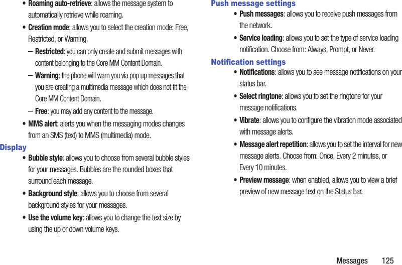 Messages       125• Roaming auto-retrieve: allows the message system to automatically retrieve while roaming.•Creation mode: allows you to select the creation mode: Free, Restricted, or Warning.–Restricted: you can only create and submit messages with content belonging to the Core MM Content Domain.–Warning: the phone will warn you via pop up messages that you are creating a multimedia message which does not fit the Core MM Content Domain.–Free: you may add any content to the message.•MMS alert: alerts you when the messaging modes changes from an SMS (text) to MMS (multimedia) mode.Display• Bubble style: allows you to choose from several bubble styles for your messages. Bubbles are the rounded boxes that surround each message.• Background style: allows you to choose from several background styles for your messages.•Use the volume key: allows you to change the text size by using the up or down volume keys.Push message settings• Push messages: allows you to receive push messages from the network.• Service loading: allows you to set the type of service loading notification. Choose from: Always, Prompt, or Never.Notification settings• Notifications: allows you to see message notifications on your status bar.• Select ringtone: allows you to set the ringtone for your message notifications.•Vibrate: allows you to configure the vibration mode associated with message alerts. • Message alert repetition: allows you to set the interval for new message alerts. Choose from: Once, Every 2 minutes, or Every 10 minutes.• Preview message: when enabled, allows you to view a brief preview of new message text on the Status bar.