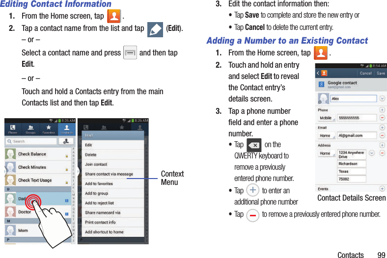 Contacts       99Editing Contact Information1. From the Home screen, tap  .2. Tap a contact name from the list and tap   (Edit).– or –Select a contact name and press   and then tap Edit.– or –Touch and hold a Contacts entry from the main Contacts list and then tap Edit.  3. Edit the contact information then:•Tap Save to complete and store the new entry or•Tap Cancel to delete the current entry.Adding a Number to an Existing Contact1. From the Home screen, tap  .2. Touch and hold an entry and select Edit to reveal the Contact entry’s details screen.3. Tap a phone number field and enter a phone number.•Tap   on the QWERTY keyboard to remove a previously entered phone number. •Tap   to enter an additional phone number•Tap   to remove a previously entered phone number.ContextMenu Contact Details Screen