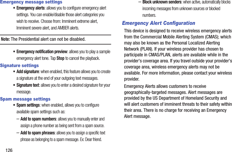 126Emergency message settings• Emergency alerts: allows you to configure emergency alert settings. You can enable/disable those alert categories you wish to receive. Choose from: Imminent extreme alert, Imminent severe alert, and AMBER alerts.Note: The Presidential alert can not be disabled.• Emergency notification preview: allows you to play a sample emergency alert tone. Tap Stop to cancel the playback.Signature settings• Add signature: when enabled, this feature allows you to create a signature at the end of your outgoing text messages.• Signature text: allows you to enter a desired signature for your message.Spam message settings• Spam settings: when enabled, allows you to configure available spam settings such as:–Add to spam numbers: allows you to manually enter and assign a phone number as being sent from a spam source.–Add to spam phrases: allows you to assign a specific text phrase as belonging to a spam message. Ex: Dear friend.–Block unknown senders: when active, automatically blocks incoming messages from unknown sources or blocked numbers.Emergency Alert ConfigurationThis device is designed to receive wireless emergency alerts from the Commercial Mobile Alerting System (CMAS); which may also be known as the Personal Localized Alerting Network (PLAN). If your wireless provider has chosen to participate in CMAS/PLAN, alerts are available while in the provider&apos;s coverage area. If you travel outside your provider&apos;s coverage area, wireless emergency alerts may not be available. For more information, please contact your wireless provider.Emergency Alerts allows customers to receive geographically-targeted messages. Alert messages are provided by the US Department of Homeland Security and will alert customers of imminent threats to their safety within their area. There is no charge for receiving an Emergency Alert message.