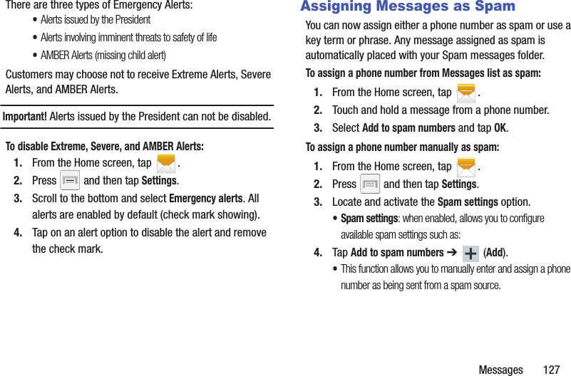 Messages       127There are three types of Emergency Alerts:•Alerts issued by the President•Alerts involving imminent threats to safety of life•AMBER Alerts (missing child alert)Customers may choose not to receive Extreme Alerts, Severe Alerts, and AMBER Alerts. Important! Alerts issued by the President can not be disabled.To disable Extreme, Severe, and AMBER Alerts:1. From the Home screen, tap  .2. Press   and then tap Settings.3. Scroll to the bottom and select Emergency alerts. All alerts are enabled by default (check mark showing). 4. Tap on an alert option to disable the alert and remove the check mark.Assigning Messages as SpamYou can now assign either a phone number as spam or use a key term or phrase. Any message assigned as spam is automatically placed with your Spam messages folder.To assign a phone number from Messages list as spam:1. From the Home screen, tap  .2. Touch and hold a message from a phone number.3. Select Add to spam numbers and tap OK.To assign a phone number manually as spam:1. From the Home screen, tap  .2. Press   and then tap Settings.3. Locate and activate the Spam settings option.• Spam settings: when enabled, allows you to configure available spam settings such as:4. Tap Add to spam numbers ➔  (Add).•This function allows you to manually enter and assign a phone number as being sent from a spam source.