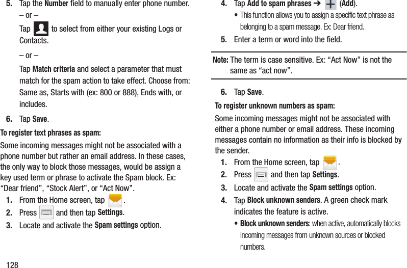 1285. Tap the Number field to manually enter phone number.– or –Tap   to select from either your existing Logs or Contacts.– or –Tap Match criteria and select a parameter that must match for the spam action to take effect. Choose from: Same as, Starts with (ex: 800 or 888), Ends with, or includes.6. Tap Save. To register text phrases as spam:Some incoming messages might not be associated with a phone number but rather an email address. In these cases, the only way to block those messages, would be assign a key used term or phrase to activate the Spam block. Ex: “Dear friend”, “Stock Alert”, or “Act Now”.1. From the Home screen, tap  .2. Press   and then tap Settings.3. Locate and activate the Spam settings option.4. Tap Add to spam phrases ➔  (Add).•This function allows you to assign a specific text phrase as belonging to a spam message. Ex: Dear friend.5. Enter a term or word into the field.Note: The term is case sensitive. Ex: “Act Now” is not the same as “act now”.6. Tap Save. To register unknown numbers as spam:Some incoming messages might not be associated with either a phone number or email address. These incoming messages contain no information as their info is blocked by the sender.1. From the Home screen, tap  .2. Press   and then tap Settings.3. Locate and activate the Spam settings option.4. Tap Block unknown senders. A green check mark indicates the feature is active. • Block unknown senders: when active, automatically blocks incoming messages from unknown sources or blocked numbers.