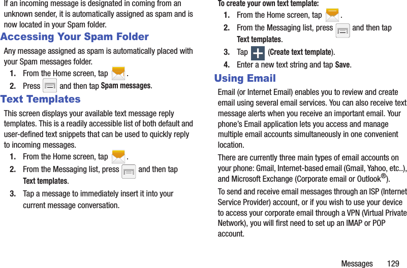 Messages       129If an incoming message is designated in coming from an unknown sender, it is automatically assigned as spam and is now located in your Spam folder.Accessing Your Spam FolderAny message assigned as spam is automatically placed with your Spam messages folder.1. From the Home screen, tap  .2. Press   and then tap Spam messages.Text TemplatesThis screen displays your available text message reply templates. This is a readily accessible list of both default and user-defined text snippets that can be used to quickly reply to incoming messages.1. From the Home screen, tap  .2. From the Messaging list, press   and then tap Text templates.3. Tap a message to immediately insert it into your current message conversation.To create your own text template:1. From the Home screen, tap  .2. From the Messaging list, press   and then tap Text templates.3. Tap  (Create text template).4. Enter a new text string and tap Save.Using EmailEmail (or Internet Email) enables you to review and create email using several email services. You can also receive text message alerts when you receive an important email. Your phone’s Email application lets you access and manage multiple email accounts simultaneously in one convenient location.There are currently three main types of email accounts on your phone: Gmail, Internet-based email (Gmail, Yahoo, etc..), and Microsoft Exchange (Corporate email or Outlook®).To send and receive email messages through an ISP (Internet Service Provider) account, or if you wish to use your device to access your corporate email through a VPN (Virtual Private Network), you will first need to set up an IMAP or POP account.