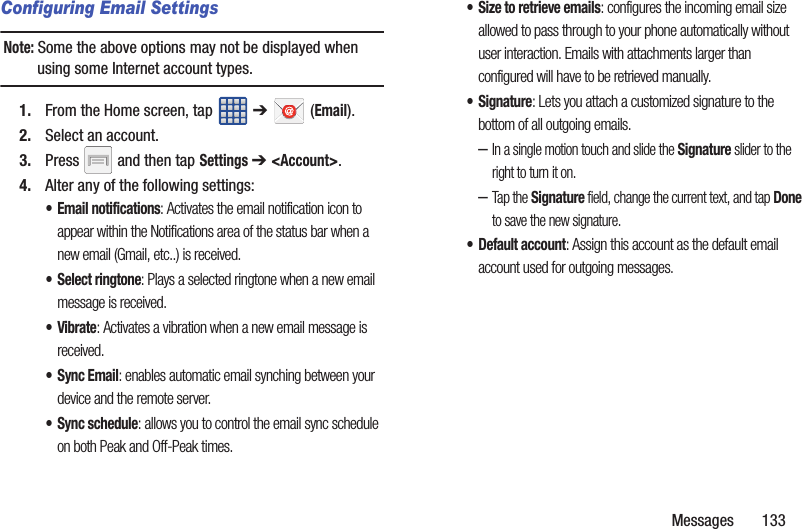 Messages       133Configuring Email SettingsNote: Some the above options may not be displayed when using some Internet account types.1. From the Home screen, tap   ➔  (Email).2. Select an account.3. Press   and then tap Settings ➔ &lt;Account&gt;.4. Alter any of the following settings:• Email notifications: Activates the email notification icon to appear within the Notifications area of the status bar when a new email (Gmail, etc..) is received. • Select ringtone: Plays a selected ringtone when a new email message is received. •Vibrate: Activates a vibration when a new email message is received. •Sync Email: enables automatic email synching between your device and the remote server.• Sync schedule: allows you to control the email sync schedule on both Peak and Off-Peak times. • Size to retrieve emails: configures the incoming email size allowed to pass through to your phone automatically without user interaction. Emails with attachments larger than configured will have to be retrieved manually.•Signature: Lets you attach a customized signature to the bottom of all outgoing emails. –In a single motion touch and slide the Signature slider to the right to turn it on. –Tap the Signature field, change the current text, and tap Done to save the new signature.• Default account: Assign this account as the default email account used for outgoing messages. 