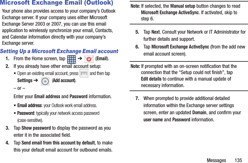 Messages       135Microsoft Exchange Email (Outlook)Your phone also provides access to your company’s Outlook Exchange server. If your company uses either Microsoft Exchange Server 2003 or 2007, you can use this email application to wirelessly synchronize your email, Contacts, and Calendar information directly with your company’s Exchange server.Setting Up a Microsoft Exchange Email account1. From the Home screen, tap   ➔  (Email).2. If you already have other email account setup:•Open an existing email account, press   and then tap Settings ➔  (Add account).     – or –Enter your Email address and Password information. • Email address: your Outlook work email address.• Password: typically your network access password (case-sensitive).3. Tap Show password to display the password as you enter it in the associated field.4. Tap Send email from this account by default, to make this your default email account for outbound emails.Note: If selected, the Manual setup button changes to read Microsoft Exchange ActiveSync. If activated, skip to step 6.5. Tap Next. Consult your Network or IT Administrator for further details and support.6. Tap Microsoft Exchange ActiveSync (from the add new email account screen).Note: If prompted with an on-screen notification that the connection that the “Setup could not finish”, tap Edit details to continue with a manual update of necessary information.7. When prompted to provide additional detailed information within the Exchange server settings screen, enter an updated Domain, and confirm your user name and Password information.