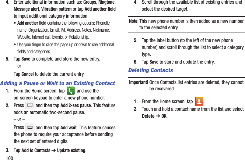 1004. Enter additional information such as: Groups, Ringtone, Message alert, Vibration pattern or tap Add another field to input additional category information.•Add another field contains the following options: Phonetic name, Organization, Email, IM, Address, Notes, Nickname, Website, Internet call, Events, or Relationship.•Use your finger to slide the page up or down to see additional fields and categories.5. Tap Save to complete and store the new entry.– or –Tap Cancel to delete the current entry.Adding a Pause or Wait to an Existing Contact1. From the Home screen, tap   and use the on-screen keypad to enter a new phone number.2. Press   and then tap Add 2-sec pause. This feature adds an automatic two-second pause.– or –Press   and then tap Add wait. This feature causes the phone to require your acceptance before sending the next set of entered digits.3. Tap Add to Contacts ➔ Update existing.  4. Scroll through the available list of existing entries and select the desired target. Note: This new phone number is then added as a new number to the selected entry.5. Tap the label button (to the left of the new phone number) and scroll through the list to select a category type.6. Tap Save to store and update the entry.Deleting ContactsImportant! Once Contacts list entries are deleted, they cannot be recovered.1. From the Home screen, tap  .2. Touch and hold a contact name from the list and select Delete ➔ OK.