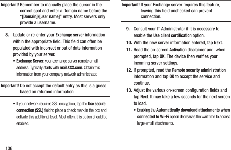 136Important! Remember to manually place the cursor in the correct spot and enter a Domain name before the “[Domain]\[user name]” entry. Most servers only provide a username.8. Update or re-enter your Exchange server information within the appropriate field. This field can often be populated with incorrect or out of date information provided by your server.• Exchange Server: your exchange server remote email address. Typically starts with mail.XXX.com. Obtain this information from your company network administrator. Important! Do not accept the default entry as this is a guess based on returned information.•If your network requires SSL encryption, tap the Use secure connection (SSL) field to place a check mark in the box and activate this additional level. Most often, this option should be enabled.Important! If your Exchange server requires this feature, leaving this field unchecked can prevent connection.9. Consult your IT Administrator if it is necessary to enable the Use client certification option.10. With the new server information entered, tap Next.11. Read the on-screen Activation disclaimer and, when prompted, tap OK. The device then verifies your incoming server settings.12. If prompted, read the Remote security administration information and tap OK to accept the service and continue.13. Adjust the various on-screen configuration fields and tap Next. It may take a few seconds for the next screen to load.•Enabling the Automatically download attachments when connected to Wi-Fi option decreases the wait time to access large email attachments.