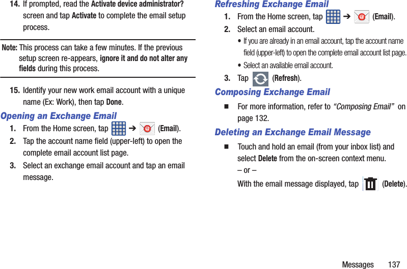 Messages 13714. If prompted, read the Activate device administrator? screen and tap Activate to complete the email setup process.Note: This process can take a few minutes. If the previous setup screen re-appears, ignore it and do not alter any fields during this process.15. Identify your new work email account with a unique name (Ex: Work), then tap Done.Opening an Exchange Email1. From the Home screen, tap ➔ (Email).2. Tap the account name field (upper-left) to open the complete email account list page. 3. Select an exchange email account and tap an email message.Refreshing Exchange Email1. From the Home screen, tap ➔ (Email).2. Select an email account.•If you are already in an email account, tap the account name field (upper-left) to open the complete email account list page.•Select an available email account.3. Tap (Refresh).Composing Exchange Email䡲 For more information, refer to “Composing Email” on page 132.Deleting an Exchange Email Message䡲 Touch and hold an email (from your inbox list) and select Delete from the on-screen context menu.– or –With the email message displayed, tap (Delete).