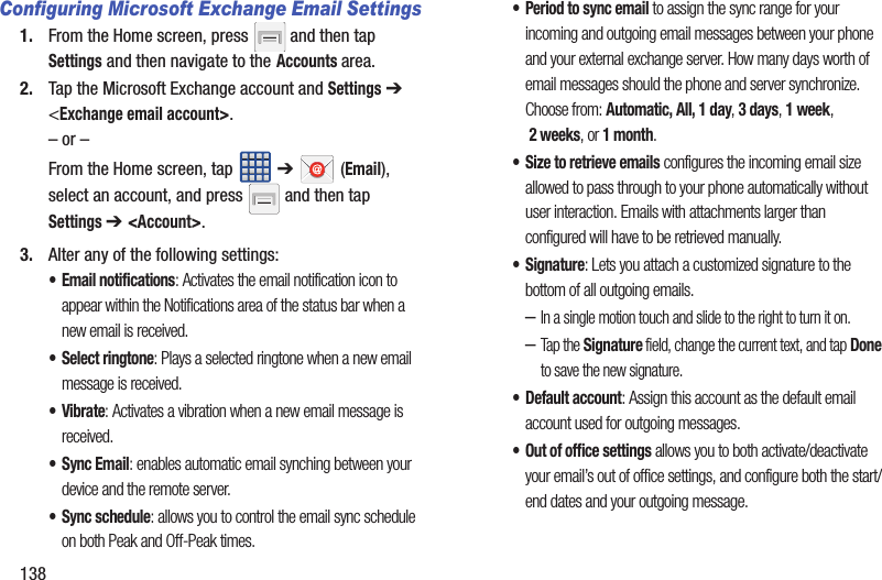 138Configuring Microsoft Exchange Email Settings1. From the Home screen, press   and then tap Settings and then navigate to the Accounts area.2. Tap the Microsoft Exchange account and Settings ➔ &lt;Exchange email account&gt;.– or –From the Home screen, tap   ➔  (Email), select an account, and press   and then tap Settings ➔ &lt;Account&gt;.3. Alter any of the following settings:• Email notifications: Activates the email notification icon to appear within the Notifications area of the status bar when a new email is received. • Select ringtone: Plays a selected ringtone when a new email message is received. •Vibrate: Activates a vibration when a new email message is received. • Sync Email: enables automatic email synching between your device and the remote server.• Sync schedule: allows you to control the email sync schedule on both Peak and Off-Peak times. • Period to sync email to assign the sync range for your incoming and outgoing email messages between your phone and your external exchange server. How many days worth of email messages should the phone and server synchronize. Choose from: Automatic, All, 1 day, 3 days, 1 week, 2 weeks, or 1 month.• Size to retrieve emails configures the incoming email size allowed to pass through to your phone automatically without user interaction. Emails with attachments larger than configured will have to be retrieved manually.•Signature: Lets you attach a customized signature to the bottom of all outgoing emails. –In a single motion touch and slide to the right to turn it on. –Tap the Signature field, change the current text, and tap Done to save the new signature.•Default account: Assign this account as the default email account used for outgoing messages. • Out of office settings allows you to both activate/deactivate your email’s out of office settings, and configure both the start/end dates and your outgoing message.