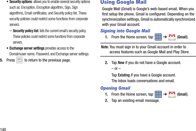 140• Security options: allows you to enable several security options such as: Encryption, Encryption algorithm, Sign, Sign algorithms, Email certificates, and Security policy list. These security policies could restrict some functions from corporate servers.–Security policy list: lists the current email’s security policy. These policies could restrict some functions from corporate servers.• Exchange server settings provides access to the Domain\user name, Password, and Exchange server settings. 5. Press   to return to the previous page.Using Google MailGoogle Mail (Gmail) is Google’s web-based email. When you first setup the phone, Gmail is configured. Depending on the synchronization settings, Gmail is automatically synchronized with your Gmail account.Signing into Google Mail1. From the Home screen, tap   ➔  (Gmail).Note: You must sign in to your Gmail account in order to access features such as Google Mail and Play Store.2. Tap New if you do not have a Google account.– or –Tap Existing if you have a Google account.The Inbox loads conversations and email.Opening Gmail1. From the Home screen, tap   ➔  (Gmail).2. Tap an existing email message.