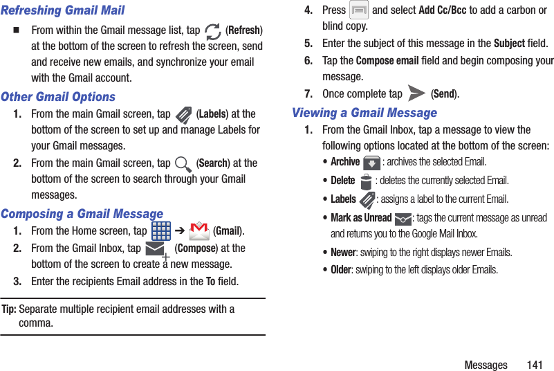Messages       141Refreshing Gmail Mail䡲  From within the Gmail message list, tap   (Refresh) at the bottom of the screen to refresh the screen, send and receive new emails, and synchronize your email with the Gmail account.Other Gmail Options1. From the main Gmail screen, tap   (Labels) at the bottom of the screen to set up and manage Labels for your Gmail messages.2. From the main Gmail screen, tap   (Search) at the bottom of the screen to search through your Gmail messages.Composing a Gmail Message1. From the Home screen, tap   ➔  (Gmail).2. From the Gmail Inbox, tap   (Compose) at the bottom of the screen to create a new message.3. Enter the recipients Email address in the To field.Tip: Separate multiple recipient email addresses with a comma.4. Press   and select Add Cc/Bcc to add a carbon or blind copy.5. Enter the subject of this message in the Subject field.6. Tap the Compose email field and begin composing your message.7. Once complete tap   (Send).Viewing a Gmail Message1. From the Gmail Inbox, tap a message to view the following options located at the bottom of the screen:•Archive : archives the selected Email.• Delete : deletes the currently selected Email.•Labels : assigns a label to the current Email.• Mark as Unread : tags the current message as unread and returns you to the Google Mail Inbox.• Newer: swiping to the right displays newer Emails.•Older: swiping to the left displays older Emails.