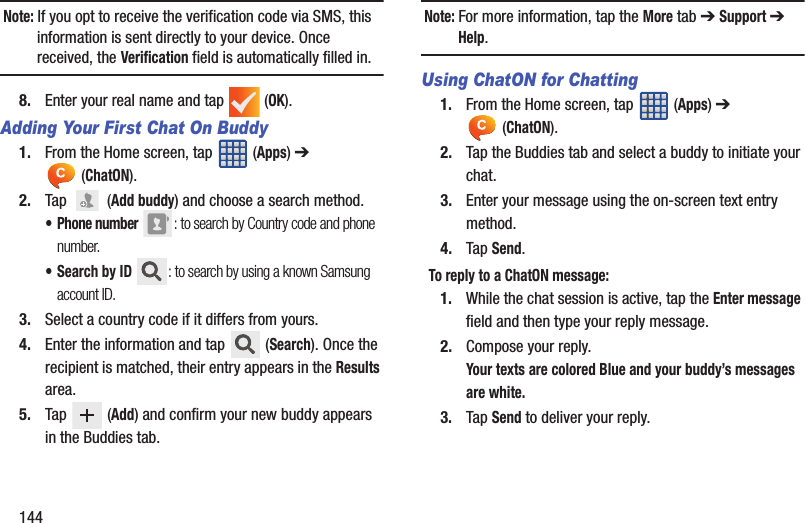 144Note: If you opt to receive the verification code via SMS, this information is sent directly to your device. Once received, the Verification field is automatically filled in.8. Enter your real name and tap   (OK).Adding Your First Chat On Buddy1. From the Home screen, tap   (Apps) ➔  (ChatON).2. Tap   (Add buddy) and choose a search method.• Phone number : to search by Country code and phone number.•Search by ID : to search by using a known Samsung account ID.3. Select a country code if it differs from yours.4. Enter the information and tap   (Search). Once the recipient is matched, their entry appears in the Results area.5. Tap  (Add) and confirm your new buddy appears in the Buddies tab.Note: For more information, tap the More tab ➔ Support ➔ Help.Using ChatON for Chatting1. From the Home screen, tap   (Apps) ➔  (ChatON).2. Tap the Buddies tab and select a buddy to initiate your chat. 3. Enter your message using the on-screen text entry method.4. Tap Send.To reply to a ChatON message: 1. While the chat session is active, tap the Enter message field and then type your reply message.2. Compose your reply.Your texts are colored Blue and your buddy’s messages are white.3. Tap Send to deliver your reply.