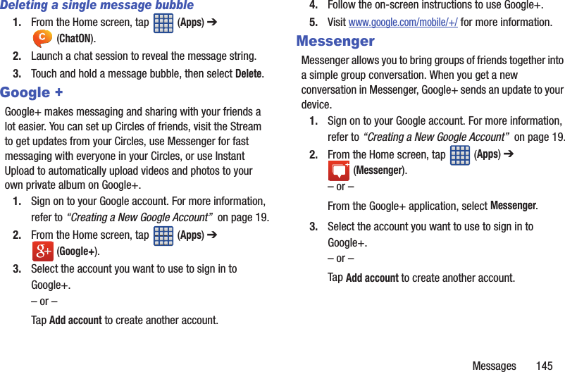 Messages 145Deleting a single message bubble1. From the Home screen, tap (Apps) ➔ (ChatON).2. Launch a chat session to reveal the message string.3. Touch and hold a message bubble, then select Delete.Google +Google+ makes messaging and sharing with your friends a lot easier. You can set up Circles of friends, visit the Stream to get updates from your Circles, use Messenger for fast messaging with everyone in your Circles, or use Instant Upload to automatically upload videos and photos to your own private album on Google+.1. Sign on to your Google account. For more information, refer to “Creating a New Google Account” on page 19.2. From the Home screen, tap (Apps) ➔ (Google+).3. Select the account you want to use to sign in to Google+.– or –Tap Add account to create another account.4. Follow the on-screen instructions to use Google+.5. Visit www.google.com/mobile/+/ for more information.MessengerMessenger allows you to bring groups of friends together into a simple group conversation. When you get a new conversation in Messenger, Google+ sends an update to your device.1. Sign on to your Google account. For more information, refer to “Creating a New Google Account” on page 19.2. From the Home screen, tap (Apps) ➔ (Messenger).– or –From the Google+ application, select Messenger.3. Select the account you want to use to sign in to Google+.– or –Tap Add account to create another account.