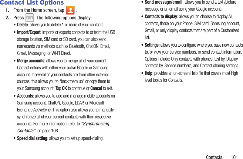 Contacts       101Contact List Options1. From the Home screen, tap  .2. Press  . The following options display:•Delete: allows you to delete 1 or more of your contacts.•Import/Export: imports or exports contacts to or from the USB storage location, SIM card or SD card, you can also send namecards via methods such as Bluetooth, ChatON, Email, Gmail, Messaging, or Wi-Fi Direct.• Merge accounts: allows you to merge all of your current Contact entries with either your active Google or Samsung account. If several of your contacts are from other external sources, this allows you to “back them up” or copy them to your Samsung account. Tap OK to continue or Cancel to exit.• Accounts: allows you to add and manage mobile accounts on Samsung account, ChatON, Google, LDAP, or Microsoft Exchange ActiveSync. This option also allows you to manually synchronize all of your current contacts with their respective accounts. For more information, refer to “Synchronizing Contacts”  on page 108.• Speed dial setting: allows you to set up speed-dialing.• Send message/email: allows you to send a text /picture message or an email using your Google account.• Contacts to display: allows you to choose to display All contacts, those on your Phone, SIM card, Samsung account, Gmail, or only display contacts that are part of a Customized list.•Settings: allows you to configure where you save new contacts to, or view your service numbers, or send contact information. Options include: Only contacts with phones, List by, Display contacts by, Service numbers, and Contact sharing settings.•Help: provides an on-screen Help file that covers most high level topics for Contacts.