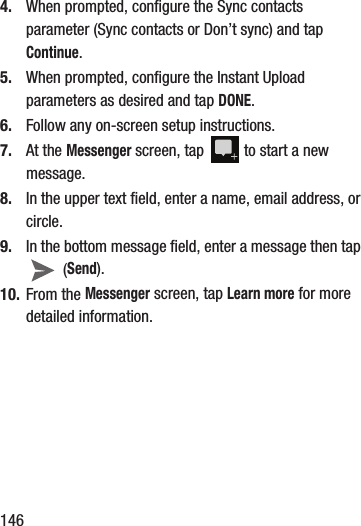 1464. When prompted, configure the Sync contacts parameter (Sync contacts or Don’t sync) and tap Continue.5. When prompted, configure the Instant Upload parameters as desired and tap DONE.6. Follow any on-screen setup instructions.7. At the Messenger screen, tap   to start a new message.8. In the upper text field, enter a name, email address, or circle.9. In the bottom message field, enter a message then tap  (Send).10. From the Messenger screen, tap Learn more for more detailed information.