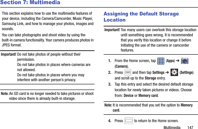 Multimedia       147Section 7: MultimediaThis section explains how to use the multimedia features of your device, including the Camera/Camcorder, Music Player, Samsung Link, and how to manage your photos, images and sounds.You can take photographs and shoot video by using the built-in camera functionality. Your camera produces photos in JPEG format.Important! Do not take photos of people without their permission.Do not take photos in places where cameras are not allowed.Do not take photos in places where you may interfere with another person’s privacy.Note: An SD card is no longer needed to take pictures or shoot video since there is already built-in storage.Assigning the Default Storage LocationImportant! Too many users can overlook this storage location until something goes wrong. It is recommended that you verify this location or change it before initiating the use of the camera or camcorder features.1. From the Home screen, tap   (Apps) ➔  (Camera).2. Press   and then tap Settings ➔  (Settings) and scroll up to the Storage entry.3. Tap this entry and select the desired default storage location for newly taken pictures or videos. Choose from: Device or Memory card.Note: It is recommended that you set the option to Memory card.4. Press   to return to the Home screen.