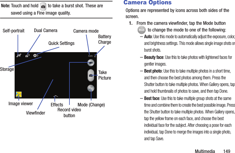 Multimedia       149Note: Touch and hold   to take a burst shot. These are saved using a Fine image quality.Camera OptionsOptions are represented by icons across both sides of the screen. 1. From the camera viewfinder, tap the Mode button  to change the mode to one of the following:–Auto: Use this mode to automatically adjust the exposure, color, and brightness settings. This mode allows single image shots or burst shots.–Beauty face: Use this to take photos with lightened faces for gentler images.–Best photo: Use this to take multiple photos in a short time, and then choose the best photos among them. Press the Shutter button to take multiple photos. When Gallery opens, tap and hold thumbnails of photos to save, and then tap Done.–Best face: Use this to take multiple group shots at the same time and combine them to create the best possible image. Press the Shutter button to take multiple photos. When Gallery opens, tap the yellow frame on each face, and choose the best individual face for the subject. After choosing a pose for each individual, tap Done to merge the images into a single photo, and tap Save.Dual CameraSelf-portraitEffectsRecord videobuttonCamera modeQuick SettingsBatteryChargeImage viewerTakePictureMode (Change)ViewfinderStorageMODE
