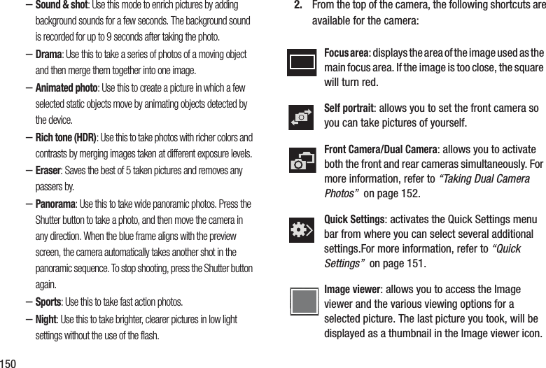 150–Sound &amp; shot: Use this mode to enrich pictures by adding background sounds for a few seconds. The background sound is recorded for up to 9 seconds after taking the photo.–Drama: Use this to take a series of photos of a moving object and then merge them together into one image.–Animated photo: Use this to create a picture in which a few selected static objects move by animating objects detected by the device.–Rich tone (HDR): Use this to take photos with richer colors and contrasts by merging images taken at different exposure levels.–Eraser: Saves the best of 5 taken pictures and removes any passers by.–Panorama: Use this to take wide panoramic photos. Press the Shutter button to take a photo, and then move the camera in any direction. When the blue frame aligns with the preview screen, the camera automatically takes another shot in the panoramic sequence. To stop shooting, press the Shutter button again.–Sports: Use this to take fast action photos.–Night: Use this to take brighter, clearer pictures in low light settings without the use of the flash.2. From the top of the camera, the following shortcuts are available for the camera:Focus area: displays the area of the image used as the main focus area. If the image is too close, the square will turn red.Self portrait: allows you to set the front camera so you can take pictures of yourself.Front Camera/Dual Camera: allows you to activate both the front and rear cameras simultaneously. For more information, refer to “Taking Dual Camera Photos”  on page 152.Quick Settings: activates the Quick Settings menu bar from where you can select several additional settings.For more information, refer to “Quick Settings”  on page 151.Image viewer: allows you to access the Image viewer and the various viewing options for a selected picture. The last picture you took, will be displayed as a thumbnail in the Image viewer icon.