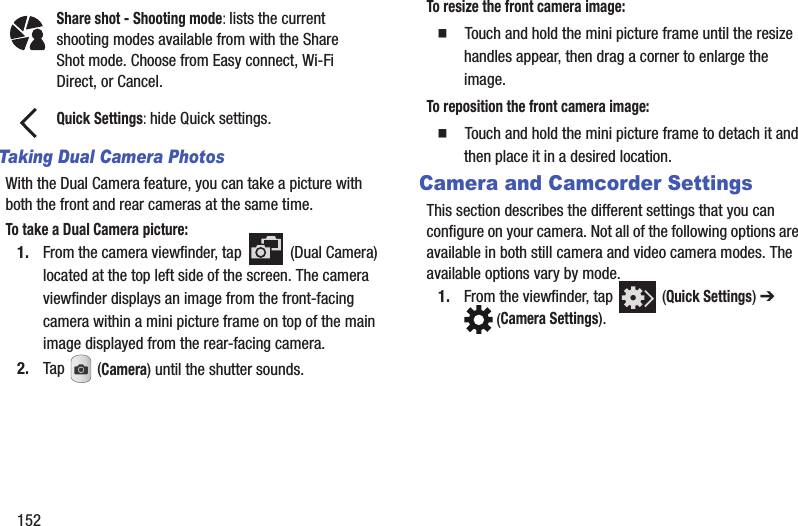 152Taking Dual Camera PhotosWith the Dual Camera feature, you can take a picture with both the front and rear cameras at the same time.To take a Dual Camera picture:1. From the camera viewfinder, tap   (Dual Camera) located at the top left side of the screen. The camera viewfinder displays an image from the front-facing camera within a mini picture frame on top of the main image displayed from the rear-facing camera.2. Tap  (Camera) until the shutter sounds. To resize the front camera image:䡲  Touch and hold the mini picture frame until the resize handles appear, then drag a corner to enlarge the image.To reposition the front camera image:䡲  Touch and hold the mini picture frame to detach it and then place it in a desired location.Camera and Camcorder SettingsThis section describes the different settings that you can configure on your camera. Not all of the following options are available in both still camera and video camera modes. The available options vary by mode.1. From the viewfinder, tap   (Quick Settings) ➔  (Camera Settings). Share shot - Shooting mode: lists the current shooting modes available from with the Share Shot mode. Choose from Easy connect, Wi-Fi Direct, or Cancel.Quick Settings: hide Quick settings.