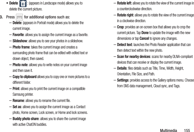 Multimedia       155• Delete : (appears in Landscape mode) allows you to delete the current picture.3. Press   for additional options such as: –Delete: (appears in Portrait mode) allows you to delete the current image.–Favorite: allows you to assign the current image as a favorite.–Slideshow: allows you to see your photos in a slideshow.–Photo frame: takes the current image and creates a surrounding photo frame that can be edited with edited text or drawn object, then saved.–Photo note: allows you to write notes on your current image and then save it.–Copy to clipboard allows you to copy one or more pictures to a different folder.–Print: allows you to print the current image on a compatible Samsung printer.–Rename: allows you to rename the current file.–Set as: allows you to assign the current image as a Contact photo, Home screen, Lock screen, or Home and lock screens.–Buddy photo share: allows you to share the current image with active ChatON buddies.–Rotate left: allows you to rotate the view of the current image in a counterclockwise direction.–Rotate right: allows you to rotate the view of the current image in a clockwise direction.–Crop: provides an on-screen box that allows you to crop the current picture. Tap Done to update the image with the new dimensions or tap Cancel to ignore any changes.–Detect text: launches the Photo Reader application that can then detect text within the new photo.–Scan for nearby devices: scans for nearby DLNA-compliant devices that can receive or display the current image.–Details: files details such as Title, Time, Width, Height, Orientation, File Size, and Path.–Settings: provides access to the Gallery options menu. Choose from SNS data management, Cloud sync, and Tags.