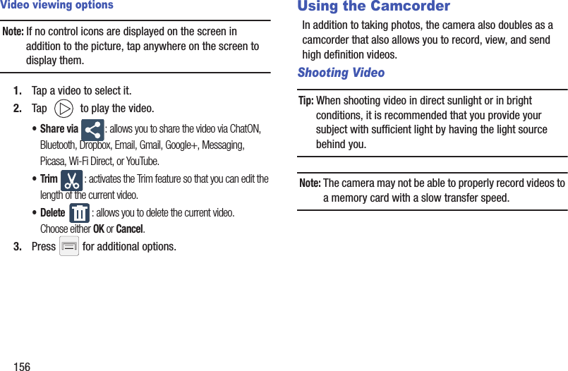 156Video viewing optionsNote: If no control icons are displayed on the screen in addition to the picture, tap anywhere on the screen to display them.1. Tap a video to select it. 2. Tap   to play the video.•Share via : allows you to share the video via ChatON, Bluetooth, Dropbox, Email, Gmail, Google+, Messaging, Picasa, Wi-Fi Direct, or YouTube.•Trim : activates the Trim feature so that you can edit the length of the current video.• Delete : allows you to delete the current video. Choose either OK or Cancel.3. Press   for additional options.Using the CamcorderIn addition to taking photos, the camera also doubles as a camcorder that also allows you to record, view, and send high definition videos.Shooting VideoTip: When shooting video in direct sunlight or in bright conditions, it is recommended that you provide your subject with sufficient light by having the light source behind you.Note: The camera may not be able to properly record videos to a memory card with a slow transfer speed.