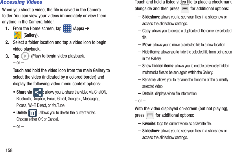 158Accessing VideosWhen you shoot a video, the file is saved in the Camera folder. You can view your videos immediately or view them anytime in the Camera folder.1. From the Home screen, tap   (Apps) ➔  (Gallery).2. Select a folder location and tap a video icon to begin video playback.3. Tap  (Play) to begin video playback.– or –Touch and hold the video icon from the main Gallery to select the video (indicated by a colored border) and display the following video menu context options:•Share via : allows you to share the video via ChatON, Bluetooth, Dropbox, Email, Gmail, Google+, Messaging, Picasa, Wi-Fi Direct, or YouTube.• Delete : allows you to delete the current video. Choose either OK or Cancel.– or –Touch and hold a listed video file to place a checkmark alongside and then press   for additional options:–Slideshow: allows you to see your files in a slideshow or access the slideshow settings.–Copy: allows you to create a duplicate of the currently selected file.–Move: allows you to move a selected file to a new location.–Hide items: allows you to hide the selected file from being seen in the Gallery.–Show hidden items: allows you to enable previously hidden multimedia files to be sen again within the Gallery.–Rename: allows you to rename the filename of the currently selected video.–Details: displays video file information.– or –With the video displayed on-screen (but not playing), press   for additional options:–Favorite: tags the current video as a favorite file.–Slideshow: allows you to see your files in a slideshow or access the slideshow settings.