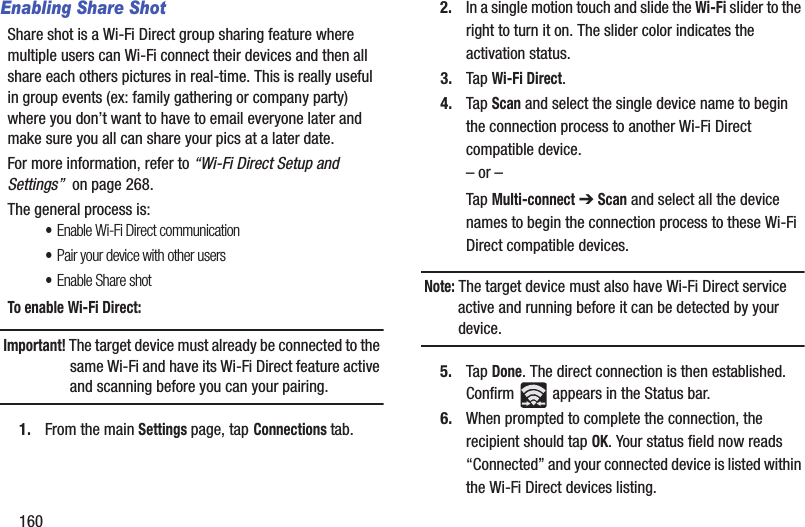 160Enabling Share ShotShare shot is a Wi-Fi Direct group sharing feature where multiple users can Wi-Fi connect their devices and then all share each others pictures in real-time. This is really useful in group events (ex: family gathering or company party) where you don’t want to have to email everyone later and make sure you all can share your pics at a later date. For more information, refer to “Wi-Fi Direct Setup and Settings”  on page 268.The general process is:•Enable Wi-Fi Direct communication•Pair your device with other users•Enable Share shotTo enable Wi-Fi Direct:Important! The target device must already be connected to the same Wi-Fi and have its Wi-Fi Direct feature active and scanning before you can your pairing.1. From the main Settings page, tap Connections tab.2. In a single motion touch and slide the Wi-Fi slider to the right to turn it on. The slider color indicates the activation status.3. Tap Wi-Fi Direct.4. Tap Scan and select the single device name to begin the connection process to another Wi-Fi Direct compatible device.– or –Tap Multi-connect ➔ Scan and select all the device names to begin the connection process to these Wi-Fi Direct compatible devices.Note: The target device must also have Wi-Fi Direct service active and running before it can be detected by your device.5. Tap Done. The direct connection is then established. Confirm   appears in the Status bar.6. When prompted to complete the connection, the recipient should tap OK. Your status field now reads “Connected” and your connected device is listed within the Wi-Fi Direct devices listing.