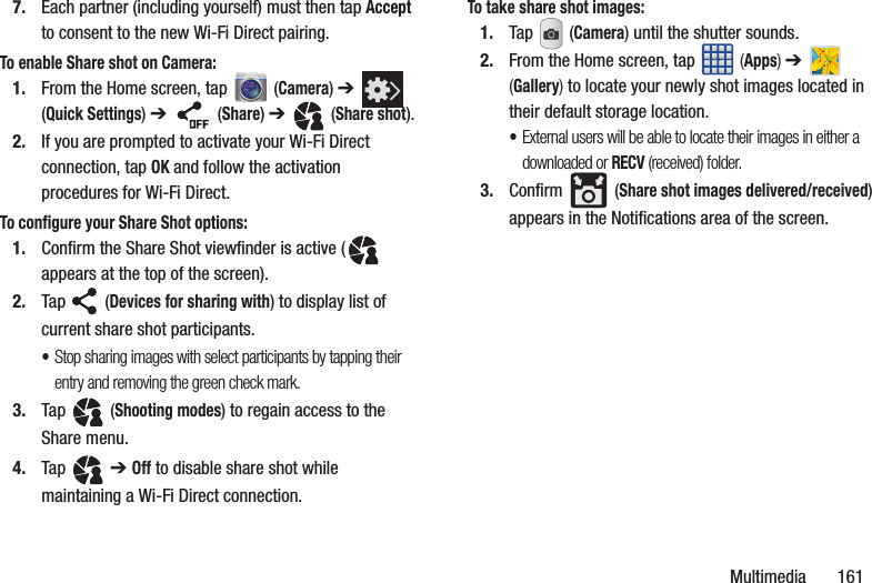 Multimedia 1617. Each partner (including yourself) must then tap Accept to consent to the new Wi-Fi Direct pairing.To enable Share shot on Camera:1. From the Home screen, tap (Camera) ➔ (Quick Settings) ➔ (Share) ➔ (Share shot).2. If you are prompted to activate your Wi-Fi Direct connection, tap OK and follow the activation procedures for Wi-Fi Direct.To configure your Share Shot options:1. Confirm the Share Shot viewfinder is active ( appears at the top of the screen).2. Tap (Devices for sharing with) to display list of current share shot participants.•Stop sharing images with select participants by tapping their entry and removing the green check mark.3. Tap (Shooting modes) to regain access to the Share menu.4. Tap ➔ Off to disable share shot while maintaining a Wi-Fi Direct connection.To take share shot images:1. Tap (Camera) until the shutter sounds. 2. From the Home screen, tap (Apps) ➔ (Gallery) to locate your newly shot images located in their default storage location.•External users will be able to locate their images in either a downloaded or RECV (received) folder.3. Confirm (Share shot images delivered/received) appears in the Notifications area of the screen.
