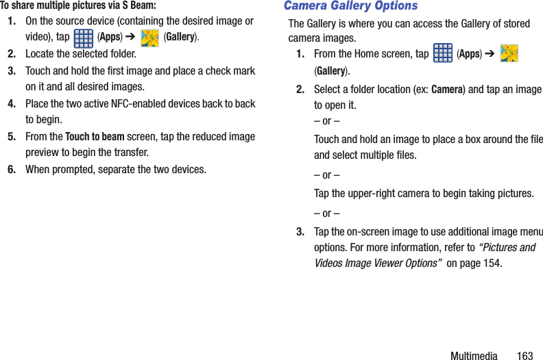 Multimedia       163To share multiple pictures via S Beam:1. On the source device (containing the desired image or video), tap   (Apps) ➔   (Gallery).2. Locate the selected folder.3. Touch and hold the first image and place a check mark on it and all desired images.4. Place the two active NFC-enabled devices back to back to begin.5. From the Touch to beam screen, tap the reduced image preview to begin the transfer. 6. When prompted, separate the two devices.Camera Gallery OptionsThe Gallery is where you can access the Gallery of stored camera images.1. From the Home screen, tap   (Apps) ➔   (Gallery).2. Select a folder location (ex: Camera) and tap an image to open it.– or –Touch and hold an image to place a box around the file and select multiple files.– or –Tap the upper-right camera to begin taking pictures.– or –3. Tap the on-screen image to use additional image menu options. For more information, refer to “Pictures and Videos Image Viewer Options”  on page 154.