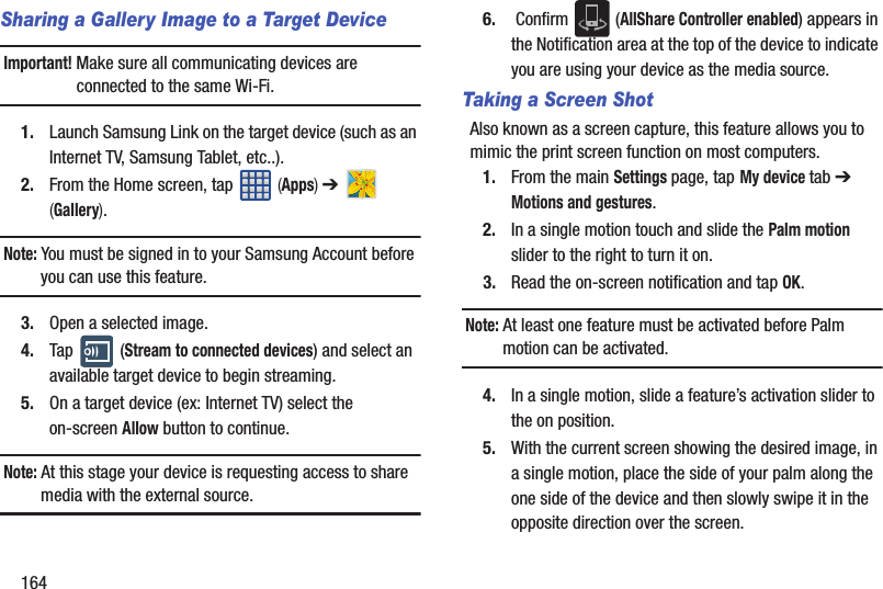 164Sharing a Gallery Image to a Target DeviceImportant! Make sure all communicating devices are connected to the same Wi-Fi.1. Launch Samsung Link on the target device (such as an Internet TV, Samsung Tablet, etc..).2. From the Home screen, tap   (Apps) ➔   (Gallery).Note: You must be signed in to your Samsung Account before you can use this feature.3. Open a selected image.4. Tap  (Stream to connected devices) and select an available target device to begin streaming.5. On a target device (ex: Internet TV) select the on-screen Allow button to continue.Note: At this stage your device is requesting access to share media with the external source.6.  Confirm   (AllShare Controller enabled) appears in the Notification area at the top of the device to indicate you are using your device as the media source.Taking a Screen ShotAlso known as a screen capture, this feature allows you to mimic the print screen function on most computers.1. From the main Settings page, tap My device tab ➔ Motions and gestures.2. In a single motion touch and slide the Palm motion slider to the right to turn it on. 3. Read the on-screen notification and tap OK.Note: At least one feature must be activated before Palm motion can be activated.4. In a single motion, slide a feature’s activation slider to the on position. 5. With the current screen showing the desired image, in a single motion, place the side of your palm along the one side of the device and then slowly swipe it in the opposite direction over the screen.
