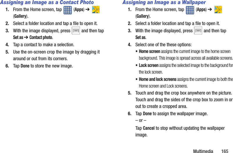 Multimedia 165Assigning an Image as a Contact Photo1. From the Home screen, tap (Apps) ➔ (Gallery).2. Select a folder location and tap a file to open it.3. With the image displayed, press and then tap Set as ➔ Contact photo. 4. Tap a contact to make a selection.5. Use the on-screen crop the image by dragging it around or out from its corners.6. Tap Done to store the new image.Assigning an Image as a Wallpaper1. From the Home screen, tap (Apps) ➔ (Gallery).2. Select a folder location and tap a file to open it.3. With the image displayed, press and then tap Set as.4. Select one of the these options:• Home screen assigns the current image to the home screen background. This image is spread across all available screens.• Lock screen assigns the selected image to the background for the lock screen.• Home and lock screens assigns the current image to both the Home screen and Lock screens.5. Touch and drag the crop box anywhere on the picture. Touch and drag the sides of the crop box to zoom in or out to create a cropped area.6. Tap Done to assign the wallpaper image. – or –Tap Cancel to stop without updating the wallpaper image.