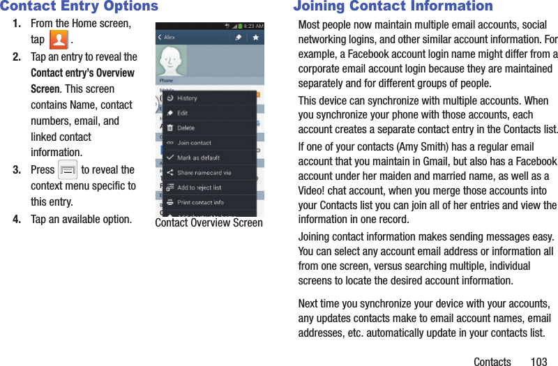 Contacts       103Contact Entry Options1. From the Home screen, tap . 2. Tap an entry to reveal the Contact entry’s Overview Screen. This screen contains Name, contact numbers, email, and linked contact information. 3. Press   to reveal the context menu specific to this entry.4. Tap an available option.Joining Contact InformationMost people now maintain multiple email accounts, social networking logins, and other similar account information. For example, a Facebook account login name might differ from a corporate email account login because they are maintained separately and for different groups of people.This device can synchronize with multiple accounts. When you synchronize your phone with those accounts, each account creates a separate contact entry in the Contacts list.If one of your contacts (Amy Smith) has a regular email account that you maintain in Gmail, but also has a Facebook account under her maiden and married name, as well as a Video! chat account, when you merge those accounts into your Contacts list you can join all of her entries and view the information in one record.Joining contact information makes sending messages easy. You can select any account email address or information all from one screen, versus searching multiple, individual screens to locate the desired account information.Next time you synchronize your device with your accounts, any updates contacts make to email account names, email addresses, etc. automatically update in your contacts list.Contact Overview Screen