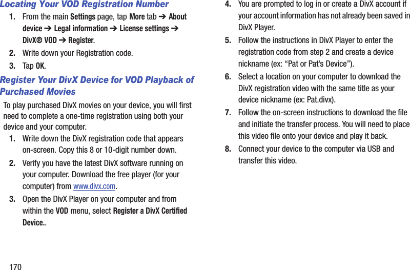 170Locating Your VOD Registration Number1. From the main Settings page, tap More tab ➔ About device ➔ Legal information ➔ License settings ➔ DivX® VOD ➔ Register.2. Write down your Registration code.3. Tap OK.Register Your DivX Device for VOD Playback of Purchased MoviesTo play purchased DivX movies on your device, you will first need to complete a one-time registration using both your device and your computer.  1. Write down the DivX registration code that appears on-screen. Copy this 8 or 10-digit number down.2. Verify you have the latest DivX software running on your computer. Download the free player (for your computer) from www.divx.com. 3. Open the DivX Player on your computer and from within the VOD menu, select Register a DivX Certified Device..4. You are prompted to log in or create a DivX account if your account information has not already been saved in DivX Player.5. Follow the instructions in DivX Player to enter the registration code from step 2 and create a device nickname (ex: “Pat or Pat’s Device”).6. Select a location on your computer to download the DivX registration video with the same title as your device nickname (ex: Pat.divx).7. Follow the on-screen instructions to download the file and initiate the transfer process. You will need to place this video file onto your device and play it back.8. Connect your device to the computer via USB and transfer this video. 
