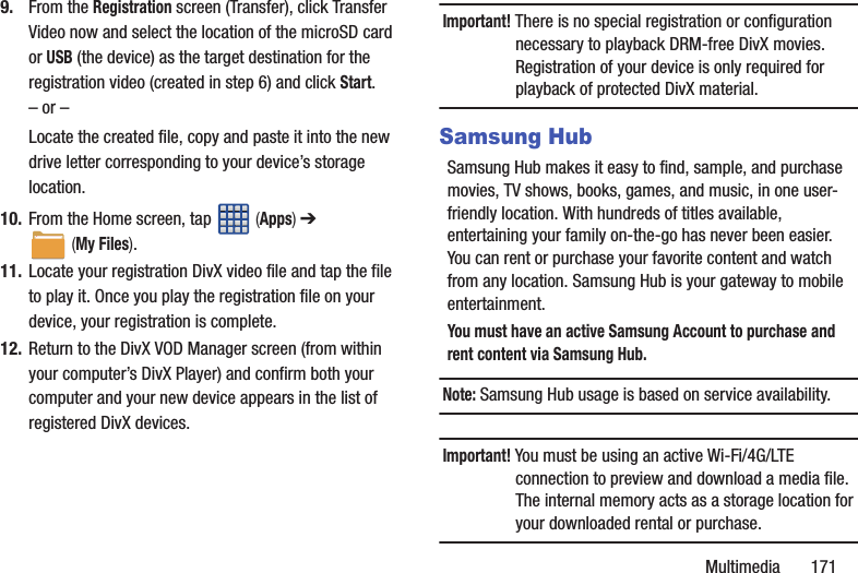 Multimedia       1719. From the Registration screen (Transfer), click Transfer Video now and select the location of the microSD card or USB (the device) as the target destination for the registration video (created in step 6) and click Start.– or –Locate the created file, copy and paste it into the new drive letter corresponding to your device’s storage location.10. From the Home screen, tap   (Apps) ➔  (My Files). 11. Locate your registration DivX video file and tap the file to play it. Once you play the registration file on your device, your registration is complete.12. Return to the DivX VOD Manager screen (from within your computer’s DivX Player) and confirm both your computer and your new device appears in the list of registered DivX devices.Important! There is no special registration or configuration necessary to playback DRM-free DivX movies. Registration of your device is only required for playback of protected DivX material.Samsung HubSamsung Hub makes it easy to find, sample, and purchase movies, TV shows, books, games, and music, in one user-friendly location. With hundreds of titles available, entertaining your family on-the-go has never been easier. You can rent or purchase your favorite content and watch from any location. Samsung Hub is your gateway to mobile entertainment.You must have an active Samsung Account to purchase and rent content via Samsung Hub.Note: Samsung Hub usage is based on service availability.Important! You must be using an active Wi-Fi/4G/LTE connection to preview and download a media file. The internal memory acts as a storage location for your downloaded rental or purchase.