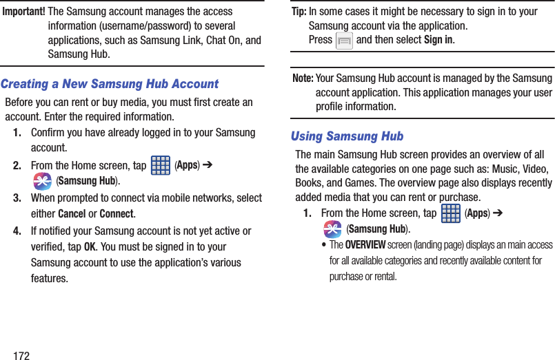 172Important! The Samsung account manages the access information (username/password) to several applications, such as Samsung Link, Chat On, and Samsung Hub.Creating a New Samsung Hub AccountBefore you can rent or buy media, you must first create an account. Enter the required information.1. Confirm you have already logged in to your Samsung account. 2. From the Home screen, tap   (Apps) ➔  (Samsung Hub).3. When prompted to connect via mobile networks, select either Cancel or Connect.4. If notified your Samsung account is not yet active or verified, tap OK. You must be signed in to your Samsung account to use the application’s various features.Tip: In some cases it might be necessary to sign in to your Samsung account via the application. Press   and then select Sign in.Note: Your Samsung Hub account is managed by the Samsung account application. This application manages your user profile information.Using Samsung HubThe main Samsung Hub screen provides an overview of all the available categories on one page such as: Music, Video, Books, and Games. The overview page also displays recently added media that you can rent or purchase.1. From the Home screen, tap   (Apps) ➔  (Samsung Hub). •The OVERVIEW screen (landing page) displays an main access for all available categories and recently available content for purchase or rental.