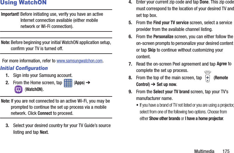 Multimedia       175Using WatchONImportant! Before initiating use, verify you have an active Internet connection available (either mobile network or Wi-Fi connection).Note: Before beginning your initial WatchON application setup, confirm your TV is turned off.For more information, refer to www.samsungwatchon.com.Initial Configuration1. Sign into your Samsung account. 2. From the Home screen, tap   (Apps) ➔  (WatchON). Note: If you are not connected to an active Wi-Fi, you may be prompted to continue the set up process via a mobile network. Click Connect to proceed.3. Select your desired country for your TV Guide’s source listing and tap Next.4. Enter your current zip code and tap Done. This zip code must correspond to the location of your desired TV and set top box.5. From the Find your TV service screen, select a service provider from the available channel listing.6. From the Personalize screen, you can either follow the on-screen prompts to personalize your desired content  or tap Skip to continue without customizing your content.7. Read the on-screen Peel agreement and tap Agree to complete the set up process.8. From the top of the main screen, tap   (Remote Control) ➔ Set up now.9. From the Select your TV brand screen, tap your TV’s manufacturer name.•If you have a brand of TV not listed or you are using a projector, select from one of the following two options. Choose from either Show other brands or I have a home projector.