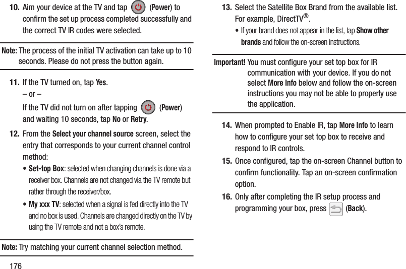 17610. Aim your device at the TV and tap   (Power) to confirm the set up process completed successfully and the correct TV IR codes were selected.Note: The process of the initial TV activation can take up to 10 seconds. Please do not press the button again.11. If the TV turned on, tap Yes.– or –If the TV did not turn on after tapping   (Power) and waiting 10 seconds, tap No or Retry.12. From the Select your channel source screen, select the entry that corresponds to your current channel control method:• Set-top Box: selected when changing channels is done via a receiver box. Channels are not changed via the TV remote but rather through the receiver/box.• My xxx TV: selected when a signal is fed directly into the TV and no box is used. Channels are changed directly on the TV by using the TV remote and not a box’s remote.Note: Try matching your current channel selection method.13. Select the Satellite Box Brand from the available list. For example, DirectTV®.•If your brand does not appear in the list, tap Show other brands and follow the on-screen instructions.Important! You must configure your set top box for IR communication with your device. If you do not select More Info below and follow the on-screen instructions you may not be able to properly use the application.14. When prompted to Enable IR, tap More Info to learn how to configure your set top box to receive and respond to IR controls.15. Once configured, tap the on-screen Channel button to confirm functionality. Tap an on-screen confirmation option.16. Only after completing the IR setup process and programming your box, press   (Back).