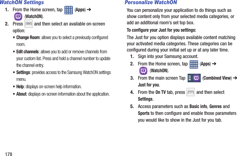 178WatchON Settings1. From the Home screen, tap   (Apps) ➔  (WatchON).2. Press   and then select an available on-screen option:• Change Room: allows you to select a previously configured room.• Edit channels: allows you to add or remove channels from your custom list. Press and hold a channel number to update the channel entry.• Settings: provides access to the Samsung WatchON settings menu.•Help: displays on-screen help information.• About: displays on-screen information about the application.Personalize WatchONYou can personalize your application to do things such as show content only from your selected media categories, or add an additional room’s set top box.To configure your Just for you settings:The Just for you option displays available content matching your activated media categories. These categories can be configured during your initial set up or at any later time.1. Sign into your Samsung account. 2. From the Home screen, tap   (Apps) ➔  (WatchON).3. From the main screen Tap   (Combined View) ➔ Just for you.4. From the On TV tab, press   and then select Settings.5. Access parameters such as Basic info, Genres and Sports to then configure and enable those parameters you would like to show in the Just for you tab.