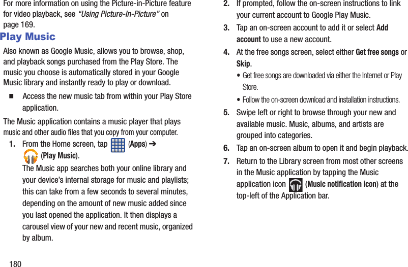 180For more information on using the Picture-in-Picture feature for video playback, see “Using Picture-In-Picture” on page 169.Play MusicAlso known as Google Music, allows you to browse, shop, and playback songs purchased from the Play Store. The music you choose is automatically stored in your Google Music library and instantly ready to play or download.䡲  Access the new music tab from within your Play Store application.The Music application contains a music player that plays music and other audio files that you copy from your computer.1. From the Home screen, tap   (Apps) ➔  (Play Music).The Music app searches both your online library and your device’s internal storage for music and playlists; this can take from a few seconds to several minutes, depending on the amount of new music added since you last opened the application. It then displays a carousel view of your new and recent music, organized by album.2. If prompted, follow the on-screen instructions to link your current account to Google Play Music.3. Tap an on-screen account to add it or select Add account to use a new account.4. At the free songs screen, select either Get free songs or Skip.•Get free songs are downloaded via either the Internet or Play Store.•Follow the on-screen download and installation instructions.5. Swipe left or right to browse through your new and available music. Music, albums, and artists are grouped into categories.6. Tap an on-screen album to open it and begin playback.7. Return to the Library screen from most other screens in the Music application by tapping the Music application icon   (Music notification icon) at the top-left of the Application bar.