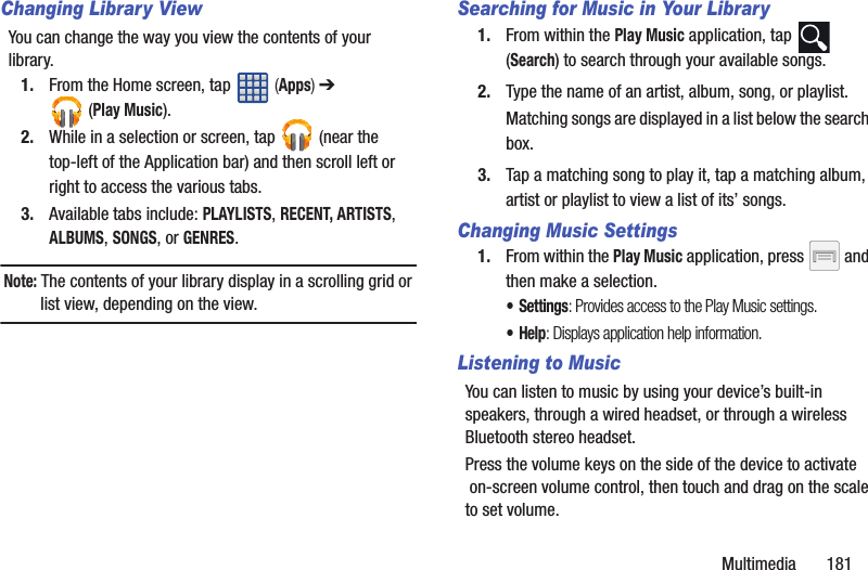 Multimedia       181Changing Library ViewYou can change the way you view the contents of your library.1. From the Home screen, tap   (Apps) ➔  (Play Music).2. While in a selection or screen, tap   (near the top-left of the Application bar) and then scroll left or right to access the various tabs.3. Available tabs include: PLAYLISTS, RECENT, ARTISTS, ALBUMS, SONGS, or GENRES.Note: The contents of your library display in a scrolling grid or list view, depending on the view.Searching for Music in Your Library1. From within the Play Music application, tap   (Search) to search through your available songs.2. Type the name of an artist, album, song, or playlist.Matching songs are displayed in a list below the search box.3. Tap a matching song to play it, tap a matching album, artist or playlist to view a list of its’ songs.Changing Music Settings1. From within the Play Music application, press   and then make a selection.•Settings: Provides access to the Play Music settings.•Help: Displays application help information.Listening to MusicYou can listen to music by using your device’s built-in speakers, through a wired headset, or through a wireless Bluetooth stereo headset. Press the volume keys on the side of the device to activate on-screen volume control, then touch and drag on the scale to set volume.