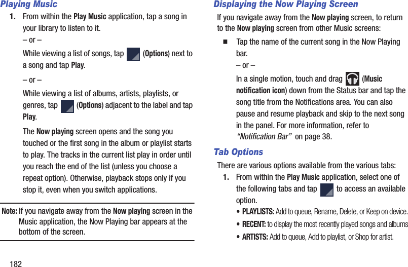182Playing Music1. From within the Play Music application, tap a song in your library to listen to it.– or –While viewing a list of songs, tap (Options) next to a song and tap Play.– or –While viewing a list of albums, artists, playlists, or genres, tap (Options) adjacent to the label and tap Play.The Now playing screen opens and the song you touched or the first song in the album or playlist starts to play. The tracks in the current list play in order until you reach the end of the list (unless you choose a repeat option). Otherwise, playback stops only if you stop it, even when you switch applications.Note: If you navigate away from the Now playing screen in the Music application, the Now Playing bar appears at the bottom of the screen. Displaying the Now Playing ScreenIf you navigate away from the Now playing screen, to return to the Now playing screen from other Music screens:䡲 Tap the name of the current song in the Now Playing bar.– or –In a single motion, touch and drag (Music notification icon) down from the Status bar and tap the song title from the Notifications area. You can also pause and resume playback and skip to the next song in the panel. For more information, refer to “Notification Bar” on page 38.Tab OptionsThere are various options available from the various tabs:1. From within the Play Music application, select one of the following tabs and tap to access an available option.•PLAYLISTS: Add to queue, Rename, Delete, or Keep on device.•RECENT: to display the most recently played songs and albums•ARTISTS: Add to queue, Add to playlist, or Shop for artist.