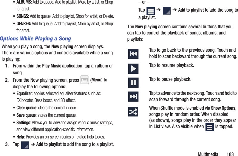 Multimedia       183•ALBUMS: Add to queue, Add to playlist, More by artist, or Shop for artist.•SONGS: Add to queue, Add to playlist, Shop for artist, or Delete.•GENRES: Add to queue, Add to playlist, More by artist, or Shop for artist.Options While Playing a SongWhen you play a song, the Now playing screen displays. There are various options and controls available while a song is playing:1. From within the Play Music application, tap an album or song.2. From the Now playing screen, press   (Menu) to display the following options:•Equalizer: applies selected equalizer features such as: FX booster, Bass boost, and 3D effect.•Clear queue: clears the current queue.•Save queue: stores the current queue.•Settings: Allows you to view and assign various music settings, and view different application-specific information.•Help: Provides an on-screen series of related help topics.3. Tap  ➔ Add to playlist to add the song to a playlist.– or –Tap  ➔   ➔ Add to playlist to add the song to a playlist.The Now playing screen contains several buttons that you can tap to control the playback of songs, albums, and playlists: Tap to go back to the previous song. Touch and hold to scan backward through the current song.Tap to resume playback.Tap to pause playback.Tap to advance to the next song. Touch and hold to scan forward through the current song.When Shuffle mode is enabled via Show Options, songs play in random order. When disabled (as shown), songs play in the order they appear in List view. Also visible when   is tapped.
