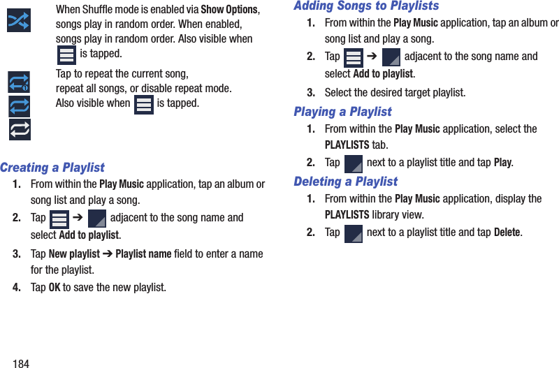 184Creating a Playlist1. From within the Play Music application, tap an album or song list and play a song.2. Tap  ➔   adjacent to the song name and select Add to playlist.3. Tap New playlist ➔ Playlist name field to enter a name for the playlist.4. Tap OK to save the new playlist.Adding Songs to Playlists1. From within the Play Music application, tap an album or song list and play a song.2. Tap  ➔   adjacent to the song name and select Add to playlist.3. Select the desired target playlist.Playing a Playlist1. From within the Play Music application, select the PLAYLISTS tab.2. Tap   next to a playlist title and tap Play.Deleting a Playlist1. From within the Play Music application, display the PLAYLISTS library view.2. Tap   next to a playlist title and tap Delete.When Shuffle mode is enabled via Show Options, songs play in random order. When enabled, songs play in random order. Also visible when  is tapped.Tap to repeat the current song, repeat all songs, or disable repeat mode. Also visible when   is tapped.