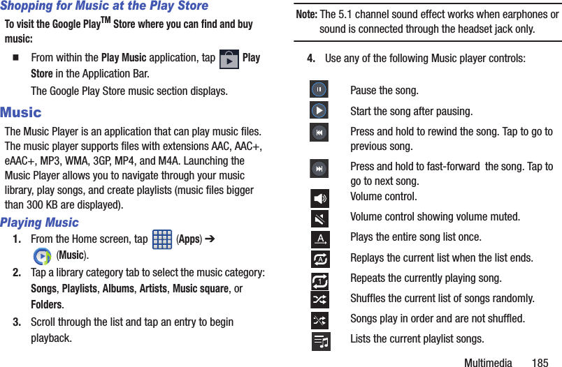 Multimedia       185Shopping for Music at the Play StoreTo visit the Google PlayTM Store where you can find and buy music:䡲  From within the Play Music application, tap   Play Store in the Application Bar.The Google Play Store music section displays.MusicThe Music Player is an application that can play music files. The music player supports files with extensions AAC, AAC+, eAAC+, MP3, WMA, 3GP, MP4, and M4A. Launching the Music Player allows you to navigate through your music library, play songs, and create playlists (music files bigger than 300 KB are displayed).Playing Music1. From the Home screen, tap   (Apps) ➔  (Music). 2. Tap a library category tab to select the music category: Songs, Playlists, Albums, Artists, Music square, or Folders.3. Scroll through the list and tap an entry to begin playback.Note: The 5.1 channel sound effect works when earphones or sound is connected through the headset jack only.4. Use any of the following Music player controls:  Pause the song.Start the song after pausing.Press and hold to rewind the song. Tap to go to previous song.Press and hold to fast-forward  the song. Tap to go to next song.Volume control.Volume control showing volume muted.Plays the entire song list once.Replays the current list when the list ends.Repeats the currently playing song.Shuffles the current list of songs randomly.Songs play in order and are not shuffled.Lists the current playlist songs.