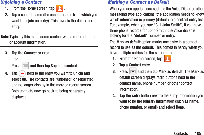 Contacts       105Unjoining a Contact1. From the Home screen, tap  .2. Tap a contact name (the account name from which you want to unjoin an entry). This reveals the details for entry.Note: Typically this is the same contact with a different name or account information.3. Tap the Connection area.– or –Press   and then tap Separate contact.4. Tap   next to the entry you want to unjoin and select OK. The contacts are “unjoined” or separated and no longer display in the merged record screen. Both contacts now go back to being separately displayed.Marking a Contact as DefaultWhen you use applications such as the Voice Dialer or other messaging type applications, the application needs to know which information is primary (default) in a contact entry list. For example, when you say “Call John Smith”, if you have three phone records for John Smith, the Voice dialer is looking for the “default” number or entry.The Mark as default option marks one entry in a contact record to use as the default. This comes in handy when you have multiple entries for the same person.1. From the Home screen, tap  .2. Tap a Contact entry.3. Press   and then tap Mark as default. The Mark as default screen displays radio buttons next to the contact name, phone number, or other contact information.4. Tap the radio button next to the entry information you want to be the primary information (such as name, phone number, or email) and select Done. 