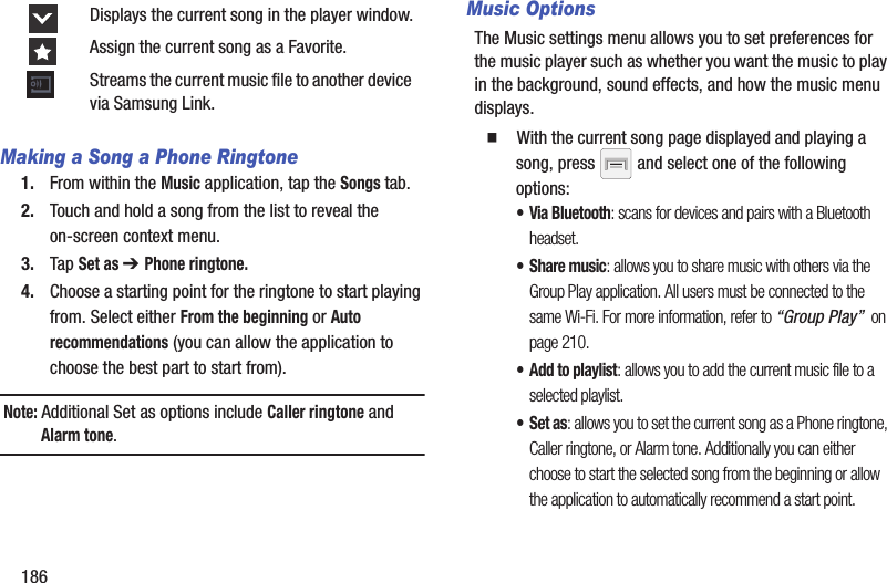 186Making a Song a Phone Ringtone1. From within the Music application, tap the Songs tab.2. Touch and hold a song from the list to reveal the on-screen context menu.3. Tap Set as ➔ Phone ringtone.4. Choose a starting point for the ringtone to start playing from. Select either From the beginning or Auto recommendations (you can allow the application to choose the best part to start from).Note: Additional Set as options include Caller ringtone and Alarm tone.Music OptionsThe Music settings menu allows you to set preferences for the music player such as whether you want the music to play in the background, sound effects, and how the music menu displays.䡲  With the current song page displayed and playing a song, press   and select one of the following options:• Via Bluetooth: scans for devices and pairs with a Bluetooth headset.•Share music: allows you to share music with others via the Group Play application. All users must be connected to the same Wi-Fi. For more information, refer to “Group Play”  on page 210.• Add to playlist: allows you to add the current music file to a selected playlist.•Set as: allows you to set the current song as a Phone ringtone, Caller ringtone, or Alarm tone. Additionally you can either choose to start the selected song from the beginning or allow the application to automatically recommend a start point.Displays the current song in the player window.Assign the current song as a Favorite.Streams the current music file to another device via Samsung Link.
