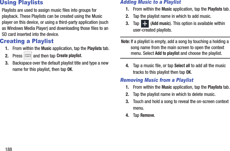 188Using PlaylistsPlaylists are used to assign music files into groups for playback. These Playlists can be created using the Music player on this device, or using a third-party application (such as Windows Media Player) and downloading those files to an SD card inserted into the device.Creating a Playlist1. From within the Music application, tap the Playlists tab.2. Press   and then tap Create playlist.3. Backspace over the default playlist title and type a new name for this playlist, then tap OK.Adding Music to a Playlist1. From within the Music application, tap the Playlists tab.2. Tap the playlist name in which to add music.3. Tap  (Add music). This option is available within user-created playlists.Note: If a playlist is empty, add a song by touching a holding a song name from the main screen to open the context menu. Select Add to playlist and choose the playlist.4. Tap a music file, or tap Select all to add all the music tracks to this playlist then tap OK.Removing Music from a Playlist1. From within the Music application, tap the Playlists tab.2. Tap the playlist name in which to delete music.3. Touch and hold a song to reveal the on-screen context menu.4. Tap Remove. 
